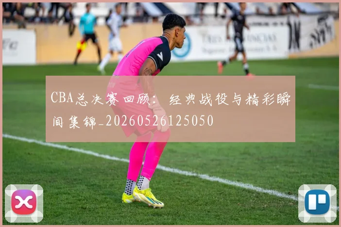 CBA总决赛回顾：经典战役与精彩瞬间集锦_20260526125050