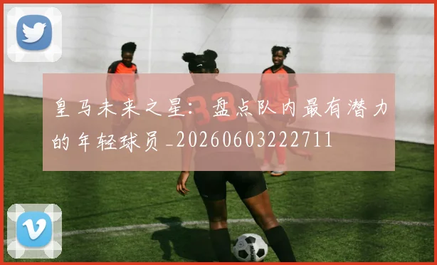 皇马未来之星:盘点队内最有潜力的年轻球员_20260603222711