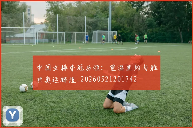 中国女排夺冠历程:重温里约与雅典奥运辉煌_20260521201742