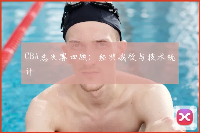 CBA总决赛回顾：经典战役与技术统计