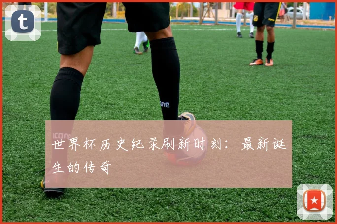 世界杯历史纪录刷新时刻：最新诞生的传奇