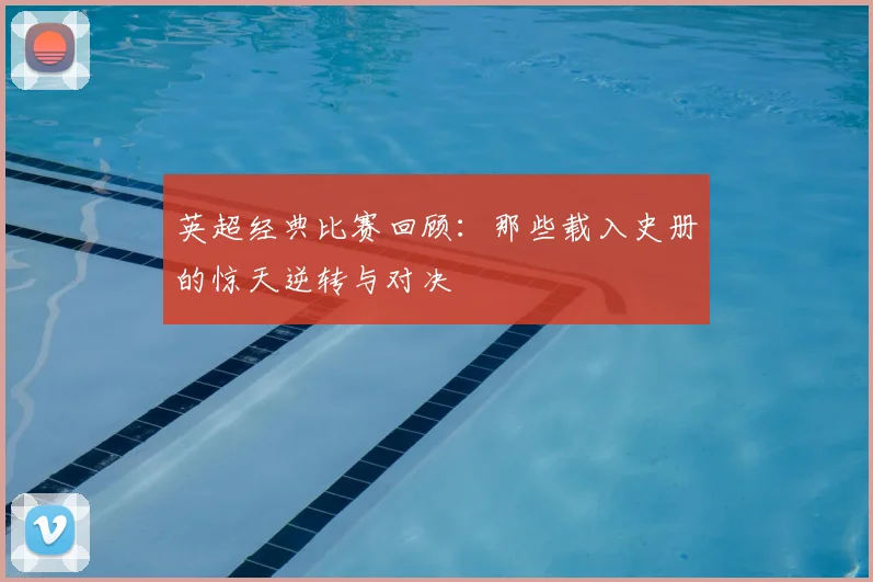 英超经典比赛回顾：那些载入史册的惊天逆转与对决