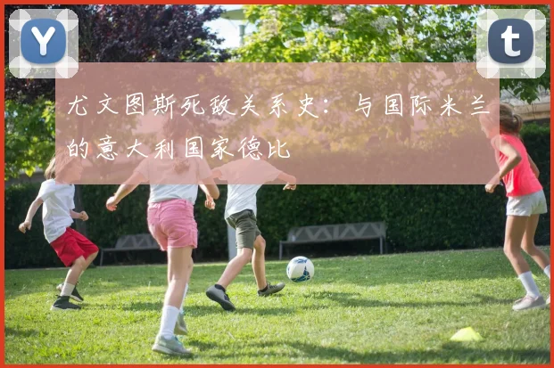 尤文图斯死敌关系史:与国际米兰的意大利国家德比