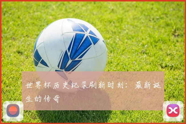世界杯历史纪录刷新时刻：最新诞生的传奇